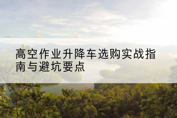 芦山升降车怎么选-高空作业升降车选购实战指南与避坑要点