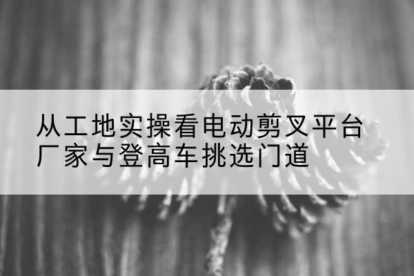 芦山电动剪叉升降平台厂家-从工地实操看电动剪叉平台厂家与登高车挑选门道