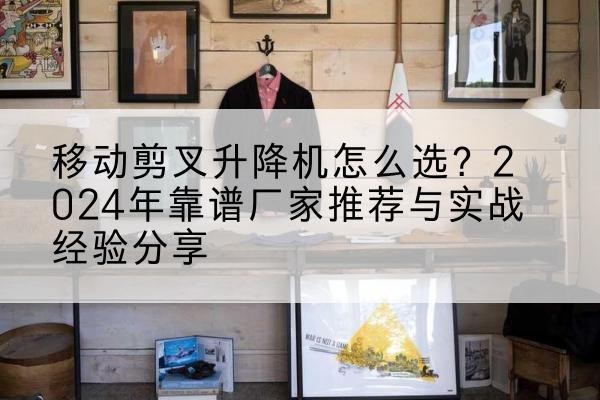 芦山升降平台厂家推荐-移动剪叉升降机怎么选?2024年靠谱厂家推荐与实战经验分享