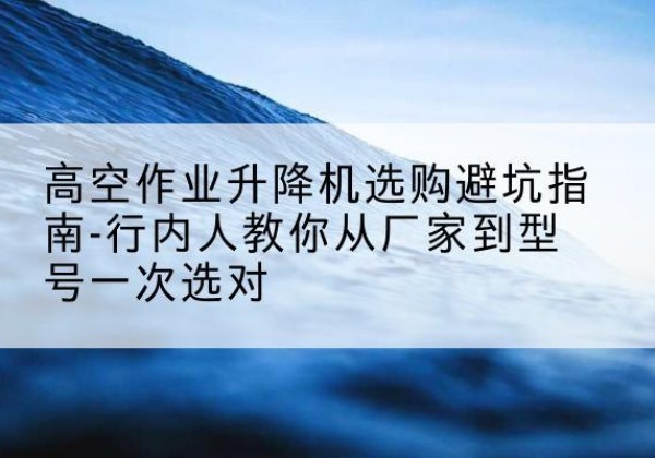 芦山升降平台厂家-高空作业升降机选购避坑指南-行内人教你从厂家到型号一次选对