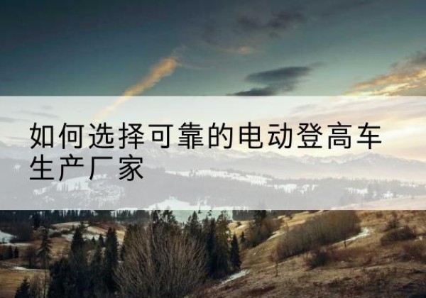 芦山电动登高车厂家-如何选择可靠的电动登高车生产厂家