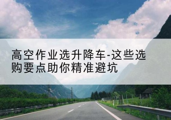 芦山升降车厂家-高空作业选升降车-这些选购要点助你*避坑