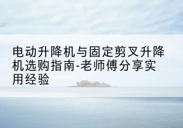 芦山电动升降机怎么选-电动升降机与固定剪叉升降机选购指南-老师傅分享实用经验