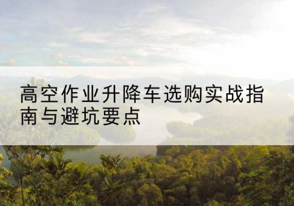 芦山升降车怎么选-高空作业升降车选购实战指南与避坑要点
