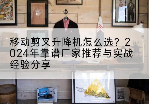 芦山升降平台厂家推荐-移动剪叉升降机怎么选？2024年靠谱厂家推荐与实战经验分享